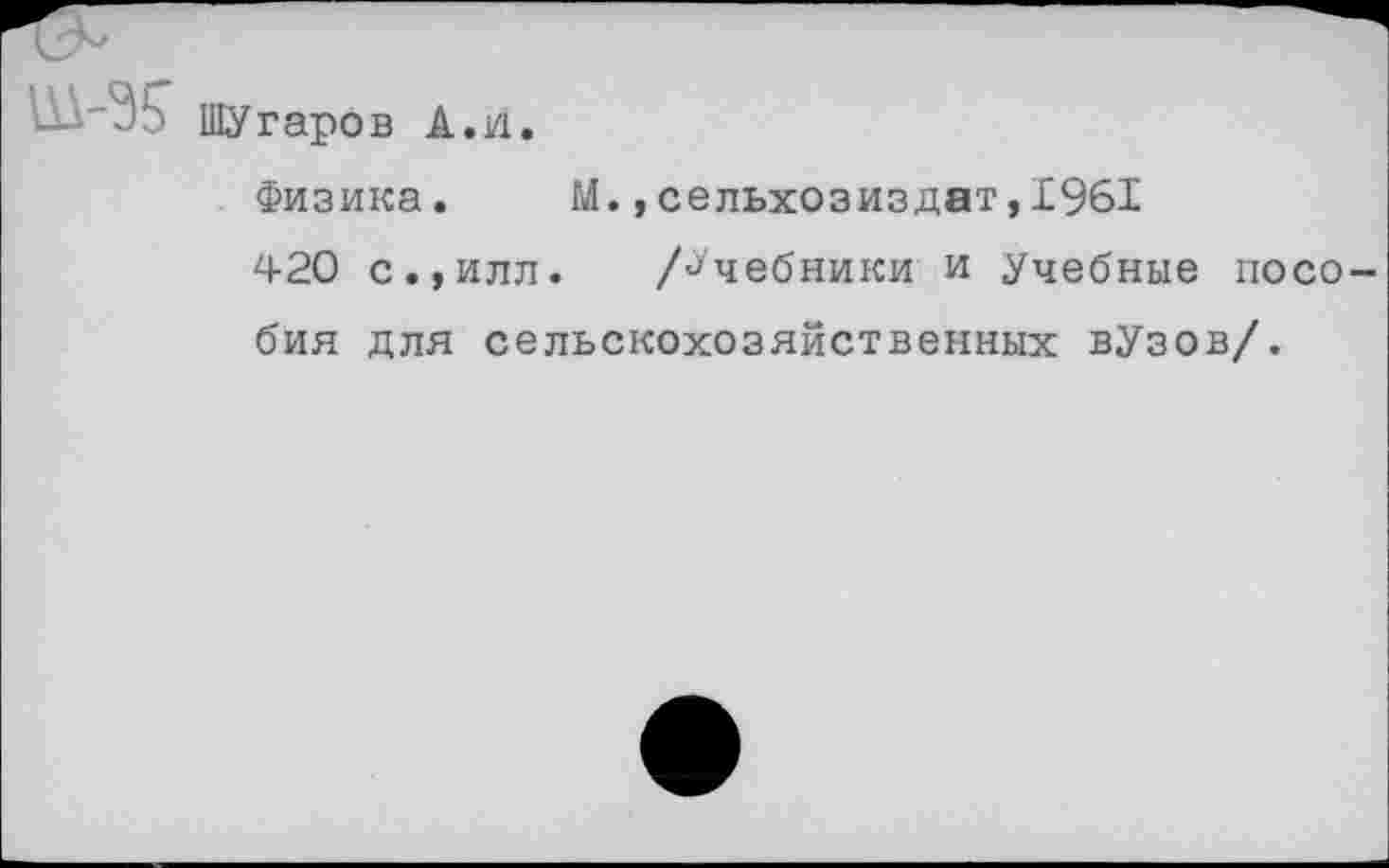 ﻿ШУгаро
в А.И
Физика. М.,сельхозиздат,1961
420 с.,илл. /Учебники и Учебные пособия для сельскохозяйственных вУзов/.